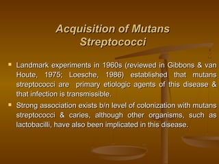 Acquisition of MutansAcquisition of Mutans
StreptococciStreptococci
 Landmark experiments in 1960s (reviewed in Gibbons & vanLandmark experiments in 1960s (reviewed in Gibbons & van
Houte, 1975; Loesche, 1986) established that mutansHoute, 1975; Loesche, 1986) established that mutans
streptococci are primary etiologic agents of this disease &streptococci are primary etiologic agents of this disease &
that infection is transmissible.that infection is transmissible.
 Strong association exists b/n level of colonization with mutansStrong association exists b/n level of colonization with mutans
streptococci & caries, although other organisms, such asstreptococci & caries, although other organisms, such as
lactobacilli, have also been implicated in this disease.lactobacilli, have also been implicated in this disease.
 
