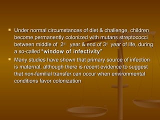  Under normal circumstances of diet & challenge, childrenUnder normal circumstances of diet & challenge, children
become permanently colonized with mutans streptococcibecome permanently colonized with mutans streptococci
between middle of 2between middle of 2ndnd
year & end of 3year & end of 3rdrd
year of life, duringyear of life, during
a so-calleda so-called “window of infectivity”“window of infectivity”
 Many studies have shown that primary source of infectionMany studies have shown that primary source of infection
is maternal, although there is recent evidence to suggestis maternal, although there is recent evidence to suggest
that non-familial transfer can occur when environmentalthat non-familial transfer can occur when environmental
conditions favor colonizationconditions favor colonization
 