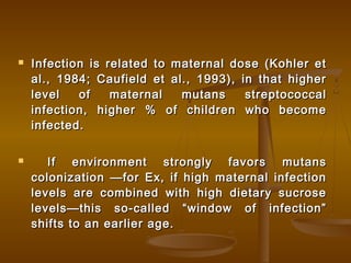  Infection is related to maternal dose (Kohler etInfection is related to maternal dose (Kohler et
al., 1984; Caufield et al., 1993), in that higheral., 1984; Caufield et al., 1993), in that higher
level of maternal mutans streptococcallevel of maternal mutans streptococcal
infection, higher % of children who becomeinfection, higher % of children who become
infected.infected.
 If environment strongly favors mutansIf environment strongly favors mutans
colonization —for Ex, if high maternal infectioncolonization —for Ex, if high maternal infection
levels are combined with high dietary sucroselevels are combined with high dietary sucrose
levels—this so-called “window of infection”levels—this so-called “window of infection”
shifts to an earlier age.shifts to an earlier age.
 
