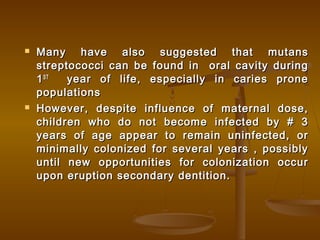  Many have also suggested that mutansMany have also suggested that mutans
streptococci can be found in oral cavity duringstreptococci can be found in oral cavity during
11STST
year of life, especially in caries proneyear of life, especially in caries prone
populationspopulations
 However, despite influence of maternal dose,However, despite influence of maternal dose,
children who do not become infected by # 3children who do not become infected by # 3
years of age appear to remain uninfected, oryears of age appear to remain uninfected, or
minimally colonized for several years , possiblyminimally colonized for several years , possibly
until new opportunities for colonization occuruntil new opportunities for colonization occur
upon eruption secondary dentition.upon eruption secondary dentition.
 