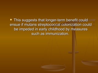  This suggests that longer-term benefit couldThis suggests that longer-term benefit could
ensue if mutans streptococcal colonization couldensue if mutans streptococcal colonization could
be impeded in early childhood by measuresbe impeded in early childhood by measures
such as immunization. such as immunization. 
 