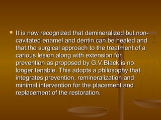  It is now recognized that demineralized but non-It is now recognized that demineralized but non-
cavitated enamel and dentin can be healed andcavitated enamel and dentin can be healed and
that the surgical approach to the treatment of athat the surgical approach to the treatment of a
carious lesion along with extension forcarious lesion along with extension for
prevention as proposed by G.V.Black is noprevention as proposed by G.V.Black is no
longer tenable. This adopts a philosophy thatlonger tenable. This adopts a philosophy that
integrates prevention, remineralization andintegrates prevention, remineralization and
minimal intervention for the placement andminimal intervention for the placement and
replacement of the restoration.replacement of the restoration.
 