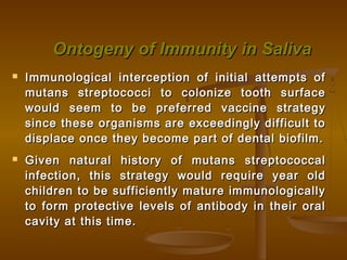 Ontogeny of Immunity in SalivaOntogeny of Immunity in Saliva
 Immunological interception of initial attempts ofImmunological interception of initial attempts of
mutans streptococci to colonize tooth surfacemutans streptococci to colonize tooth surface
would seem to be preferred vaccine strategywould seem to be preferred vaccine strategy
since these organisms are exceedingly difficult tosince these organisms are exceedingly difficult to
displace once they become part of dental biofilm.displace once they become part of dental biofilm.
 Given natural history of mutans streptococcalGiven natural history of mutans streptococcal
infection, this strategy would require year oldinfection, this strategy would require year old
children to be sufficiently mature immunologicallychildren to be sufficiently mature immunologically
to form protective levels of antibody in their oralto form protective levels of antibody in their oral
cavity at this time.cavity at this time.
 
