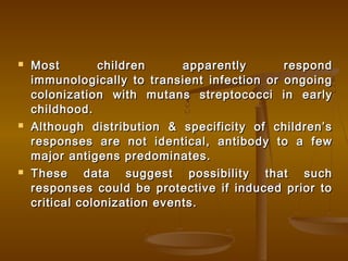  Most children apparently respondMost children apparently respond
immunologically to transient infection or ongoingimmunologically to transient infection or ongoing
colonization with mutans streptococci in earlycolonization with mutans streptococci in early
childhood.childhood.
 Although distribution & specificity of children’sAlthough distribution & specificity of children’s
responses are not identical, antibody to a fewresponses are not identical, antibody to a few
major antigens predominates.major antigens predominates.
 These data suggest possibility that suchThese data suggest possibility that such
responses could be protective if induced prior toresponses could be protective if induced prior to
critical colonization events.critical colonization events.
 