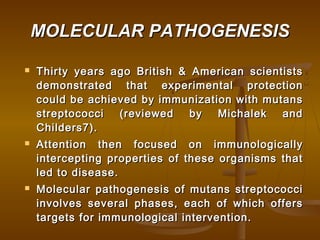 MOLECULAR PATHOGENESISMOLECULAR PATHOGENESIS
 Thirty years ago British & American scientistsThirty years ago British & American scientists
demonstrated that experimental protectiondemonstrated that experimental protection
could be achieved by immunization with mutanscould be achieved by immunization with mutans
streptococci (reviewed by Michalek andstreptococci (reviewed by Michalek and
Childers7).Childers7).
 Attention then focused on immunologicallyAttention then focused on immunologically
intercepting properties of these organisms thatintercepting properties of these organisms that
led to disease.led to disease.
 Molecular pathogenesis of mutans streptococciMolecular pathogenesis of mutans streptococci
involves several phases, each of which offersinvolves several phases, each of which offers
targets for immunological intervention.targets for immunological intervention.
 