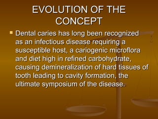EVOLUTION OF THEEVOLUTION OF THE
CONCEPTCONCEPT
 Dental caries has long been recognizedDental caries has long been recognized
as an infectious disease requiring aas an infectious disease requiring a
susceptible host, a cariogenic microflorasusceptible host, a cariogenic microflora
and diet high in refined carbohydrate,and diet high in refined carbohydrate,
causing demineralization of hard tissues ofcausing demineralization of hard tissues of
tooth leading to cavity formation, thetooth leading to cavity formation, the
ultimate symposium of the disease.ultimate symposium of the disease.
 