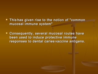  ThisThis has given rise to the notion of "commonhas given rise to the notion of "common
mucosal immune system"mucosal immune system"
 Consequently, several mucosal routes haveConsequently, several mucosal routes have
been used to induce protective immunebeen used to induce protective immune
responses to dental cariesresponses to dental caries vaccine antigens.vaccine antigens.
 