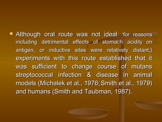  Although oral route was not idealAlthough oral route was not ideal {{
for reasonsfor reasons
including detrimental effects of stomach acidityincluding detrimental effects of stomach acidity onon
antigen, or inductive sites were relatively distant,}antigen, or inductive sites were relatively distant,}
experiments with this route established that itexperiments with this route established that it
was sufficient to change course of mutanswas sufficient to change course of mutans
streptococcal infection & disease in animalstreptococcal infection & disease in animal
models (Michalek et al., 1976;models (Michalek et al., 1976; Smith et al., 1979)Smith et al., 1979)
and humans (Smith and Taubman, 1987).and humans (Smith and Taubman, 1987).
 