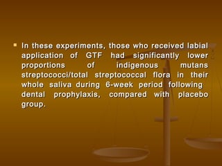  In these experiments, those who received labialIn these experiments, those who received labial
applicationapplication of GTF had significantly lowerof GTF had significantly lower
proportions of indigenous mutansproportions of indigenous mutans
streptococci/total streptococcal flora in theirstreptococci/total streptococcal flora in their
whole salivawhole saliva during 6-week period followingduring 6-week period following
dental prophylaxis, compareddental prophylaxis, compared with placebowith placebo
group.group.
 