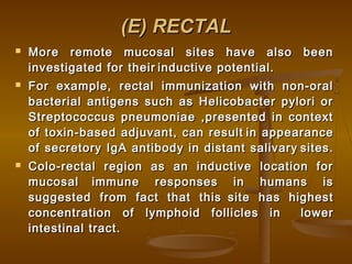 (E) RECTAL(E) RECTAL
 More remote mucosal sites have also beenMore remote mucosal sites have also been
investigated for theirinvestigated for their inductive potential.inductive potential.
 For example, rectal immunization with non-oralFor example, rectal immunization with non-oral
bacterial antigens such as Helicobacter pylori orbacterial antigens such as Helicobacter pylori or
Streptococcus pneumoniae ,presented in contextStreptococcus pneumoniae ,presented in context
of toxin-based adjuvant, can resultof toxin-based adjuvant, can result in appearancein appearance
of secretory IgA antibody in distant salivaryof secretory IgA antibody in distant salivary sites.sites.
 Colo-rectal region as an inductive location forColo-rectal region as an inductive location for
mucosalmucosal immune responses in humans isimmune responses in humans is
suggested from fact that thissuggested from fact that this site has highestsite has highest
concentration of lymphoid follicles inconcentration of lymphoid follicles in lowerlower
intestinal tract.intestinal tract.
 