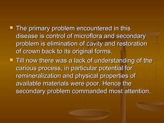  The primary problem encountered in thisThe primary problem encountered in this
disease is control of microflora and secondarydisease is control of microflora and secondary
problem is elimination of cavity and restorationproblem is elimination of cavity and restoration
of crown back to its original forms.of crown back to its original forms.
 Till now there was a lack of understanding of theTill now there was a lack of understanding of the
carious process, in particular potential forcarious process, in particular potential for
remineralization and physical properties ofremineralization and physical properties of
available materials were poor. Hence theavailable materials were poor. Hence the
secondary problem commanded most attention.secondary problem commanded most attention.
 
