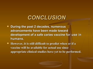 CONCLUSIONCONCLUSION
 During the past 2 decades, numerousDuring the past 2 decades, numerous
advancements have been made towardadvancements have been made toward
development of a safe caries vaccinedevelopment of a safe caries vaccine for use infor use in
humans.humans.
 However, it is still difficult to predict when or if aHowever, it is still difficult to predict when or if a
vaccine will be available for actual use sincevaccine will be available for actual use since
appropriate clinical studies have yet to be performed.appropriate clinical studies have yet to be performed.
 