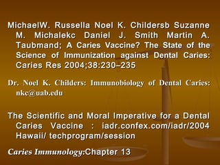 MichaelW. Russella Noel K. Childersb SuzanneMichaelW. Russella Noel K. Childersb Suzanne
M. Michalekc Daniel J. Smith Martin A.M. Michalekc Daniel J. Smith Martin A.
Taubmand;Taubmand; A Caries Vaccine? The State of theA Caries Vaccine? The State of the
Science of Immunization against Dental Caries:Science of Immunization against Dental Caries:
Caries Res 2004;38:230–235Caries Res 2004;38:230–235
Dr. Noel K. Childers: Immunobiology of Dental Caries:Dr. Noel K. Childers: Immunobiology of Dental Caries:
nkc@uab.edunkc@uab.edu
The Scientific and Moral Imperative for a DentalThe Scientific and Moral Imperative for a Dental
Caries Vaccine : iadr.confex.com/iadr/2004Caries Vaccine : iadr.confex.com/iadr/2004
Hawaii/ techprogram/sessionHawaii/ techprogram/session
Caries Immunology:Caries Immunology:Chapter 13Chapter 13
 