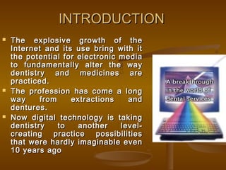 INTRODUCTIONINTRODUCTION
 The explosive growth of theThe explosive growth of the
Internet and its use bring with itInternet and its use bring with it
the potential for electronic mediathe potential for electronic media
to fundamentally alter the wayto fundamentally alter the way
dentistry and medicines aredentistry and medicines are
practiced.practiced.
 The profession has come a longThe profession has come a long
way from extractions andway from extractions and
dentures.dentures.
 Now digital technology is takingNow digital technology is taking
dentistry to another level-dentistry to another level-
creating practice possibilitiescreating practice possibilities
that were hardly imaginable eventhat were hardly imaginable even
10 years ago10 years ago
 