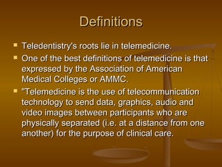 DefinitionsDefinitions
 Teledentistry's roots lie in telemedicine.Teledentistry's roots lie in telemedicine.
 One of the best definitions of telemedicine is thatOne of the best definitions of telemedicine is that
expressed by the Association of Americanexpressed by the Association of American
Medical Colleges or AMMC.Medical Colleges or AMMC.
 "Telemedicine is the use of telecommunication"Telemedicine is the use of telecommunication
technology to send data, graphics, audio andtechnology to send data, graphics, audio and
video images between participants who arevideo images between participants who are
physically separated (i.e. at a distance from onephysically separated (i.e. at a distance from one
another) for the purpose of clinical care.another) for the purpose of clinical care.
 