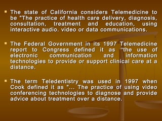  The state of California considers Telemedicine toThe state of California considers Telemedicine to
be "The practice of health care delivery, diagnosis,be "The practice of health care delivery, diagnosis,
consultation, treatment and education, usingconsultation, treatment and education, using
interactive audio. video or data communications.interactive audio. video or data communications.
 The Federal Government in its 1997 TelemedicineThe Federal Government in its 1997 Telemedicine
report to Congress defined it asreport to Congress defined it as ““the use ofthe use of
electronic communication and informationelectronic communication and information
technologies to provide or support clinical care at atechnologies to provide or support clinical care at a
distance.distance.
 The term Teledentistry was used in 1997 whenThe term Teledentistry was used in 1997 when
Cook defined it as "... The practice of using videoCook defined it as "... The practice of using video
conferencing technologies to diagnose and provideconferencing technologies to diagnose and provide
advice about treatment over a distance.advice about treatment over a distance.
 
