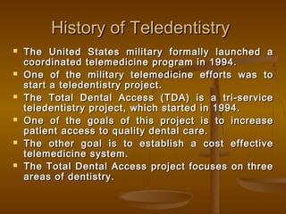 History of TeledentistryHistory of Teledentistry
 The United States military formally launched aThe United States military formally launched a
coordinated telemedicine program in 1994.coordinated telemedicine program in 1994.
 One of the military telemedicine efforts was toOne of the military telemedicine efforts was to
start a teledentistry project.start a teledentistry project.
 The Total Dental Access (TDA) is a tri-serviceThe Total Dental Access (TDA) is a tri-service
teledentistry project, which started in 1994.teledentistry project, which started in 1994.
 One of the goals of this project is to increaseOne of the goals of this project is to increase
patient access to quality dental care.patient access to quality dental care.
 The other goal is to establish a cost effectiveThe other goal is to establish a cost effective
telemedicine system.telemedicine system.
 The Total Dental Access project focuses on threeThe Total Dental Access project focuses on three
areas of dentistry.areas of dentistry.
 