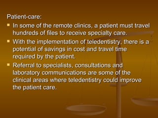 Patient-care:Patient-care:
 In some of the remote clinics, a patient must travelIn some of the remote clinics, a patient must travel
hundreds ofhundreds of files to receive specialty care.files to receive specialty care.
 With the implementation of teledentistry, there is aWith the implementation of teledentistry, there is a
potential of savings in cost and travel timepotential of savings in cost and travel time
required by the patient.required by the patient.
 Referral to specialists, consultations andReferral to specialists, consultations and
laboratory communications are some of thelaboratory communications are some of the
clinical areas where teledentistry could improveclinical areas where teledentistry could improve
the patient care.the patient care.
 