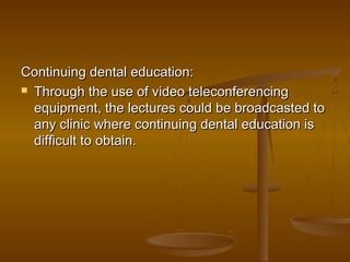 Continuing dental education:Continuing dental education:
 Through the use of video teleconferencingThrough the use of video teleconferencing
equipment, the lectures could be broadcasted toequipment, the lectures could be broadcasted to
any clinic where continuing dental education isany clinic where continuing dental education is
difficult to obtain.difficult to obtain.
 
