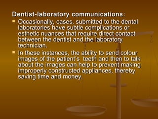 Dentist-laboratory communicationsDentist-laboratory communications ::
 Occasionally, cases. submitted to the dentalOccasionally, cases. submitted to the dental
laboratories have subtle complications orlaboratories have subtle complications or
esthetic nuances that require direct contactesthetic nuances that require direct contact
between the dentist and the laboratorybetween the dentist and the laboratory
technician.technician.
 In these instances, the ability to send colourIn these instances, the ability to send colour
images of the patientimages of the patient’’s teeth and then to talks teeth and then to talk
about the images can help to prevent makingabout the images can help to prevent making
improperly constructed appliances, therebyimproperly constructed appliances, thereby
saving time and money.saving time and money.
 