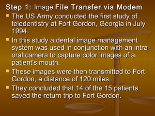 Step 1:Step 1: ImageImage File Transfer via ModemFile Transfer via Modem
 The US Army conducted the first study ofThe US Army conducted the first study of
teledentistry at Fortteledentistry at Fort Gordon, Georgia in JulyGordon, Georgia in July
1994.1994.
 In this study a dental image managementIn this study a dental image management
system was used in conjunction with an intra-system was used in conjunction with an intra-
oral camera to capture color images of aoral camera to capture color images of a
patient's mouth.patient's mouth.
 These images were then transmitted to FortThese images were then transmitted to Fort
Gordon, a distance of 120 miles.Gordon, a distance of 120 miles.
 They concluded that 14 of the 15 patientsThey concluded that 14 of the 15 patients
saved the return trip to Fort Gordon.saved the return trip to Fort Gordon.
 