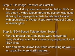 Step 2: File lmage Transfer via SatelliteStep 2: File lmage Transfer via Satellite
 The second study was performed in Haiti in 1995. InThe second study was performed in Haiti in 1995. In
this study a video teleconferencing system was usedthis study a video teleconferencing system was used
allowing the deployed dentists to talk face to faceallowing the deployed dentists to talk face to face
with specialists at Walter Reed Army Medical Centrewith specialists at Walter Reed Army Medical Centre
in Washington.in Washington.
Step 3: ISDN-Based Teledentistry SystemStep 3: ISDN-Based Teledentistry System
 For this project the Army posts were networkedFor this project the Army posts were networked
using desktop video teleconferencing equipment andusing desktop video teleconferencing equipment and
ISDN linesISDN lines
 This equipment allows live video consulting as wellThis equipment allows live video consulting as well
as capability to send still images.as capability to send still images.
 