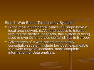 Step 4: Web-Based Teledentistry SystemsStep 4: Web-Based Teledentistry Systems
 Since most of the dental clinics in Europe have aSince most of the dental clinics in Europe have a
local area network (LAN) and access to Internetlocal area network (LAN) and access to Internet
through the medical hospitals, this system is beingthrough the medical hospitals, this system is being
used in over 50 tri-service dental clinics in Europe.used in over 50 tri-service dental clinics in Europe.
 Advantages of a web-based teledentistryAdvantages of a web-based teledentistry
consultation system include low cost, expandableconsultation system include low cost, expandable
to a wide range of locations, more completeto a wide range of locations, more complete
information for data analysis.information for data analysis.
 