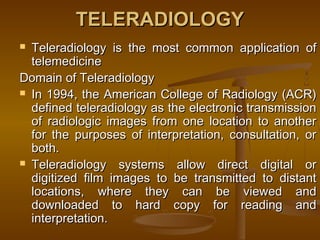 TELERADIOLOGYTELERADIOLOGY
 Teleradiology is the most common application ofTeleradiology is the most common application of
telemedicinetelemedicine
Domain of TeleradiologyDomain of Teleradiology
 In 1994, the American College of Radiology (ACR)In 1994, the American College of Radiology (ACR)
defined teleradiology as the electronic transmissiondefined teleradiology as the electronic transmission
of radiologic images from one location to anotherof radiologic images from one location to another
for the purposes of interpretation, consultation, orfor the purposes of interpretation, consultation, or
both.both.
 Teleradiology systems allow direct digital orTeleradiology systems allow direct digital or
digitized film images to be transmitted to distantdigitized film images to be transmitted to distant
locations, where they can be viewed andlocations, where they can be viewed and
downloaded to hard copy for reading anddownloaded to hard copy for reading and
interpretation.interpretation.
 