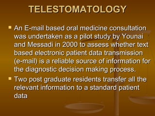TELESTOMATOLOGYTELESTOMATOLOGY
 An E-mail based oral medicine consultationAn E-mail based oral medicine consultation
was undertaken as a pilot study by Younaiwas undertaken as a pilot study by Younai
and Messadi in 2000 to assess whether textand Messadi in 2000 to assess whether text
based electronic patient data transmissionbased electronic patient data transmission
(e-mail) is a reliable source of information for(e-mail) is a reliable source of information for
the diagnostic decision making process.the diagnostic decision making process.
 Two post graduate residents transfer all theTwo post graduate residents transfer all the
relevant information to a standard patientrelevant information to a standard patient
datadata
 