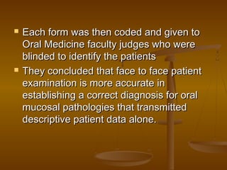  Each form was then coded and given toEach form was then coded and given to
Oral Medicine faculty judges who wereOral Medicine faculty judges who were
blinded to identify the patientsblinded to identify the patients
 They concluded that face to face patientThey concluded that face to face patient
examination is more accurate inexamination is more accurate in
establishing a correct diagnosis for oralestablishing a correct diagnosis for oral
mucosal pathologies that transmittedmucosal pathologies that transmitted
descriptive patient data alone.descriptive patient data alone.
 