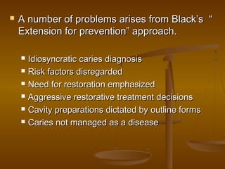  A number of problems arises from Black’s “A number of problems arises from Black’s “
Extension for prevention” approach.Extension for prevention” approach.
 Idiosyncratic caries diagnosisIdiosyncratic caries diagnosis
 Risk factors disregardedRisk factors disregarded
 Need for restoration emphasizedNeed for restoration emphasized
 Aggressive restorative treatment decisionsAggressive restorative treatment decisions
 Cavity preparations dictated by outline formsCavity preparations dictated by outline forms
 Caries not managed as a diseaseCaries not managed as a disease
 