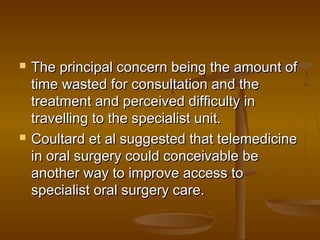  The principal concern being the amount ofThe principal concern being the amount of
time wasted for consultation and thetime wasted for consultation and the
treatment and perceived difficulty intreatment and perceived difficulty in
travelling to the specialist unit.travelling to the specialist unit.
 Coultard et al suggested that telemedicineCoultard et al suggested that telemedicine
in oral surgery could conceivable bein oral surgery could conceivable be
another way to improve access toanother way to improve access to
specialist oral surgery care.specialist oral surgery care.
 