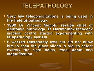 TELEPATHOLOGYTELEPATHOLOGY
 Very few teleconsultations is being used inVery few teleconsultations is being used in
the field of pathology.the field of pathology.
 1998 Dr Vincent Menoli, section chief of1998 Dr Vincent Menoli, section chief of
Anatomic pathology at Dartmouth-HitchcockAnatomic pathology at Dartmouth-Hitchcock
medical centre started experimenting withmedical centre started experimenting with
telepathology system.telepathology system.
 It worked reasonably well but did not allowIt worked reasonably well but did not allow
him to scan the glass slides in real to selecthim to scan the glass slides in real to select
exactly the right fields, focal depth andexactly the right fields, focal depth and
magnification.magnification.
 