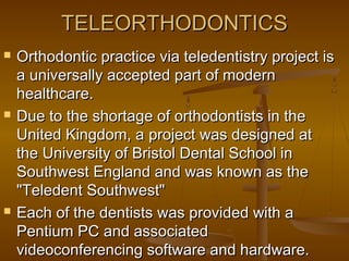 TELEORTHODONTICSTELEORTHODONTICS
 Orthodontic practice via teledentistry project isOrthodontic practice via teledentistry project is
a universally accepted part of moderna universally accepted part of modern
healthcare.healthcare.
 Due to the shortage of orthodontists in theDue to the shortage of orthodontists in the
United Kingdom, aUnited Kingdom, a project was designed atproject was designed at
the University of Bristol Dental School inthe University of Bristol Dental School in
Southwest England and was known as theSouthwest England and was known as the
"Teledent Southwest""Teledent Southwest"
 Each of the dentists was provided with aEach of the dentists was provided with a
Pentium PC and associatedPentium PC and associated
videoconferencing software and hardware.videoconferencing software and hardware.
 