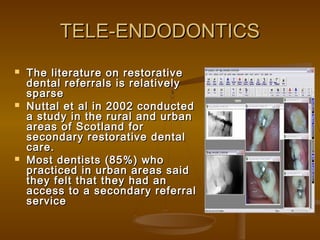 TELE-ENDODONTICSTELE-ENDODONTICS
 The literature on restorativeThe literature on restorative
dental referrals is relativelydental referrals is relatively
sparsesparse
 Nuttal et al in 2002 conductedNuttal et al in 2002 conducted
a study in the rural and urbana study in the rural and urban
areas of Scotland forareas of Scotland for
secondary restorative dentalsecondary restorative dental
care.care.
 Most dentists (85%) whoMost dentists (85%) who
practiced in urban areas saidpracticed in urban areas said
they felt that they had anthey felt that they had an
access to a secondary referralaccess to a secondary referral
serviceservice
 