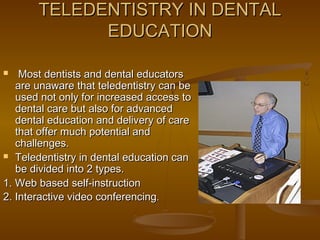 TELEDENTISTRY IN DENTALTELEDENTISTRY IN DENTAL
EDUCATIONEDUCATION
 Most dentists and dental educatorsMost dentists and dental educators
are unaware that teledentistry can beare unaware that teledentistry can be
used not only for increased access toused not only for increased access to
dental care but also for advanceddental care but also for advanced
dental education and delivery of caredental education and delivery of care
that offer much potential andthat offer much potential and
challenges.challenges.
 Teledentistry in dental education canTeledentistry in dental education can
be divided into 2 types.be divided into 2 types.
1. Web based self-instruction1. Web based self-instruction
2. Interactive video conferencing2. Interactive video conferencing..
 