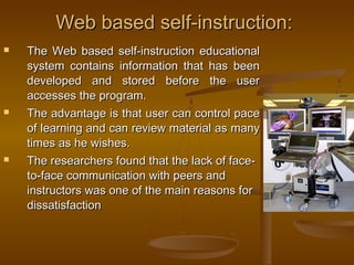 Web based self-instruction:Web based self-instruction:
 The Web based self-instruction educationalThe Web based self-instruction educational
system contains information that has beensystem contains information that has been
developed and stored before the userdeveloped and stored before the user
accesses the program.accesses the program.
 The advantage is that user can control paceThe advantage is that user can control pace
of learning and can review material as manyof learning and can review material as many
times as he wishes.times as he wishes.
 The researchers found that the lack of face-The researchers found that the lack of face-
to-face communication with peers andto-face communication with peers and
instructors was one of the main reasons forinstructors was one of the main reasons for
dissatisfactiondissatisfaction
 
