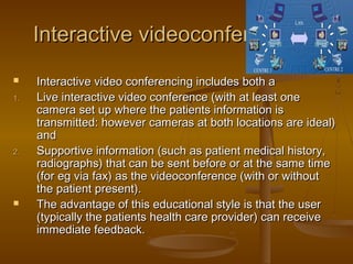 Interactive videoconferencing:Interactive videoconferencing:
 Interactive video conferencing includes both aInteractive video conferencing includes both a
1.1. Live interactive video conference (with at least oneLive interactive video conference (with at least one
camera set up where the patients information iscamera set up where the patients information is
transmitted: however cameras at both locations are ideal)transmitted: however cameras at both locations are ideal)
andand
2.2. Supportive information (such as patient medical history,Supportive information (such as patient medical history,
radiographs) that can be sent before or at the same timeradiographs) that can be sent before or at the same time
(for eg via fax) as the videoconference (with or without(for eg via fax) as the videoconference (with or without
the patient present).the patient present).
 The advantage of this educational style is that the userThe advantage of this educational style is that the user
(typically the patients health care provider) can receive(typically the patients health care provider) can receive
immediate feedback.immediate feedback.
 