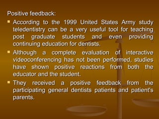 Positive feedback:Positive feedback:
 According to the 1999 United States Army studyAccording to the 1999 United States Army study
teledentistry can be a very useful tool for teachingteledentistry can be a very useful tool for teaching
post graduate students and even providingpost graduate students and even providing
continuing education for dentists.continuing education for dentists.
 Although a complete evaluation of interactiveAlthough a complete evaluation of interactive
videoconferencing has not been performed, studiesvideoconferencing has not been performed, studies
have shown positive reactions from both thehave shown positive reactions from both the
educator and the student.educator and the student.
 They received a positive feedback from theThey received a positive feedback from the
participating general dentistsparticipating general dentists patients and patient'spatients and patient's
parentsparents..
 