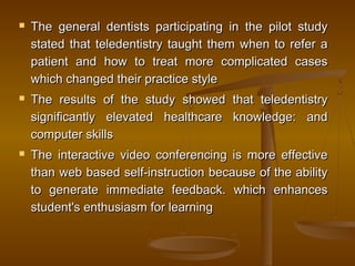 The general dentists participating in the pilot studyThe general dentists participating in the pilot study
stated that teledentistry taught them when to refer astated that teledentistry taught them when to refer a
patient and how to treat more complicated casespatient and how to treat more complicated cases
which changed their practice stylewhich changed their practice style
 The results of the studyThe results of the study showed that teledentistryshowed that teledentistry
significantly elevated healthcare knowledge: andsignificantly elevated healthcare knowledge: and
computer skillscomputer skills
 The interactive video conferencing is more effectiveThe interactive video conferencing is more effective
than web based self-instruction because of the abilitythan web based self-instruction because of the ability
to generate immediate feedback. which enhancesto generate immediate feedback. which enhances
student's enthusiasm for learningstudent's enthusiasm for learning
 