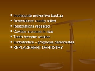  Inadequate preventive backupInadequate preventive backup
 Restorations readily failedRestorations readily failed
 Restorations repeatedRestorations repeated
 Cavities increase in sizeCavities increase in size
 Teeth become weakerTeeth become weaker
 Endodontics – prognosis deterioratesEndodontics – prognosis deteriorates
 REPLACEMENT DENTISTRYREPLACEMENT DENTISTRY
 