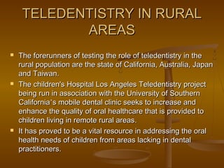 TELEDENTISTRY IN RURALTELEDENTISTRY IN RURAL
AREASAREAS
 The forerunners of testing the role of teledentistry in theThe forerunners of testing the role of teledentistry in the
rural population are the state of California, Australia, Japanrural population are the state of California, Australia, Japan
and Taiwan.and Taiwan.
 The children's Hospital Los Angeles Teledentistry projectThe children's Hospital Los Angeles Teledentistry project
being run in association with the University of Southernbeing run in association with the University of Southern
CaliforniaCalifornia’’s mobile dental clinic seeks to increase ands mobile dental clinic seeks to increase and
enhance the quality of oral healthcare that is provided toenhance the quality of oral healthcare that is provided to
children living in remote rural areaschildren living in remote rural areas..
 It has proved to be a vital resource in addressing the oralIt has proved to be a vital resource in addressing the oral
health needs of children from areas lacking in dentalhealth needs of children from areas lacking in dental
practitionerspractitioners..
 