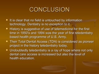 CONCLUSIONCONCLUSION
 It is clear that no field is untouched by informationIt is clear that no field is untouched by information
technology. Dentistry is no exception to it.technology. Dentistry is no exception to it. ..
 History is suggestive of use of telemedicine for the firstHistory is suggestive of use of telemedicine for the first
time in 1950's and 1994 was the year of first teledentistrytime in 1950's and 1994 was the year of first teledentistry
based health programme of U.S. Army.based health programme of U.S. Army.
 Their Total Dental Access (TDA) is considered as pioneerTheir Total Dental Access (TDA) is considered as pioneer
project in the history teledentistry today.project in the history teledentistry today.
 Undoubtedly teledentistry is a ray of hope where not onlyUndoubtedly teledentistry is a ray of hope where not only
dental care access is increased but also the level ofdental care access is increased but also the level of
health education.health education.
 