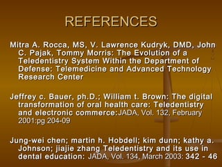 REFERENCESREFERENCES
Mitra A. Rocca, MS, V. Lawrence Kudryk, DMD, JohnMitra A. Rocca, MS, V. Lawrence Kudryk, DMD, John
C. Pajak, Tommy Morris: The Evolution of aC. Pajak, Tommy Morris: The Evolution of a
Teledentistry System Within the Department ofTeledentistry System Within the Department of
Defense: Telemedicine and Advanced TechnologyDefense: Telemedicine and Advanced Technology
Research CenterResearch Center
Jeffrey c. Bauer, ph.D.; William t. Brown: The digitalJeffrey c. Bauer, ph.D.; William t. Brown: The digital
transformation of oral health care: Teledentistrytransformation of oral health care: Teledentistry
and electronic commerce:and electronic commerce: JADA, Vol. 132, FebruaryJADA, Vol. 132, February
2001:pg 204-092001:pg 204-09
Jung-wei chen; martin h. Hobdell; kim dunn; kathy a.Jung-wei chen; martin h. Hobdell; kim dunn; kathy a.
Johnson; jiajie zhang Teledentistry and its use inJohnson; jiajie zhang Teledentistry and its use in
dental education:dental education: JADA, Vol. 134, March 2003:JADA, Vol. 134, March 2003: 342 - 46342 - 46
 