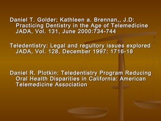 Daniel T. Golder; Kathleen a. Brennan,, J.D:Daniel T. Golder; Kathleen a. Brennan,, J.D:
Practicing Dentistry in the Age of TelemedicinePracticing Dentistry in the Age of Telemedicine
JADA, Vol. 131, June 2000:734-744JADA, Vol. 131, June 2000:734-744
Teledentistry: Legal and regultory issues exploredTeledentistry: Legal and regultory issues explored
JADA, Vol. 128, December 1997: 1716-18JADA, Vol. 128, December 1997: 1716-18
Daniel R. Plotkin: Teledentistry Program ReducingDaniel R. Plotkin: Teledentistry Program Reducing
Oral Health Disparities in California: AmericanOral Health Disparities in California: American
Telemedicine AssociationTelemedicine Association
 