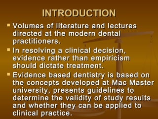 INTRODUCTIONINTRODUCTION
 Volumes of literature and lecturesVolumes of literature and lectures
directed at the modern dentaldirected at the modern dental
practitioners.practitioners.
 In resolving a clinical decision,In resolving a clinical decision,
evidence rather than empiricismevidence rather than empiricism
should dictate treatment.should dictate treatment.
 Evidence based dentistry is based onEvidence based dentistry is based on
the concepts developed at Mac Masterthe concepts developed at Mac Master
university, presents guidelines touniversity, presents guidelines to
determine the validity of study resultsdetermine the validity of study results
and whether they can be applied toand whether they can be applied to
clinical practice.clinical practice.
 