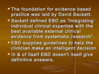 The foundation for evidence basedThe foundation for evidence based
practice was laid by David Sackett.practice was laid by David Sackett.
 Sackett defined EBD as “integratingSackett defined EBD as “integrating
individual clinical expertise with theindividual clinical expertise with the
best available external clinicalbest available external clinical
evidence from systematic research”.evidence from systematic research”.
 EBD supplies guidelines to help theEBD supplies guidelines to help the
clinician make an intelligent decision.clinician make an intelligent decision.
 In & of itself EBD doesn't itself giveIn & of itself EBD doesn't itself give
definitive answers.definitive answers.
 