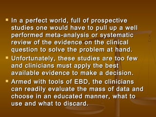  In a perfect world, full of prospectiveIn a perfect world, full of prospective
studies one would have to pull up a wellstudies one would have to pull up a well
performed meta-analysis or systematicperformed meta-analysis or systematic
review of the evidence on the clinicalreview of the evidence on the clinical
question to solve the problem at hand.question to solve the problem at hand.
 Unfortunately, these studies are too fewUnfortunately, these studies are too few
and clinicians must apply the bestand clinicians must apply the best
available evidence to make a decision.available evidence to make a decision.
 Armed with tools of EBD, the cliniciansArmed with tools of EBD, the clinicians
can readily evaluate the mass of data andcan readily evaluate the mass of data and
choose in an educated manner, what tochoose in an educated manner, what to
use and what to discard.use and what to discard.
 