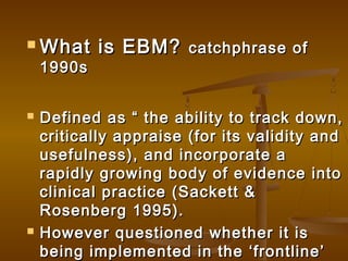  What is EBM?What is EBM? catchphrase ofcatchphrase of
1990s1990s
 Defined as “ the ability to track down,Defined as “ the ability to track down,
critically appraise (for its validity andcritically appraise (for its validity and
usefulness), and incorporate ausefulness), and incorporate a
rapidly growing body of evidence intorapidly growing body of evidence into
clinical practice (Sackett &clinical practice (Sackett &
Rosenberg 1995).Rosenberg 1995).
 However questioned whether it isHowever questioned whether it is
being implemented in the ‘frontline’being implemented in the ‘frontline’
 