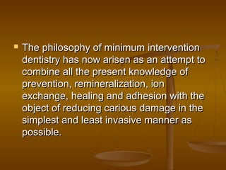  The philosophy of minimum interventionThe philosophy of minimum intervention
dentistry has now arisen as an attempt todentistry has now arisen as an attempt to
combine all the present knowledge ofcombine all the present knowledge of
prevention, remineralization, ionprevention, remineralization, ion
exchange, healing and adhesion with theexchange, healing and adhesion with the
object of reducing carious damage in theobject of reducing carious damage in the
simplest and least invasive manner assimplest and least invasive manner as
possible.possible.
 